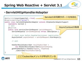 68Copyright©2016 NTT corp. All Rights Reserved.
• ServletHttpHandlerAdapter
Spring Web Reactive + Servlet 3.1
@WebServlet(asyncSupported = true)
@SuppressWarnings("serial")
public class ServletHttpHandlerAdapter extends HttpHandlerAdapterSupport
implements Servlet {
// omit
@Override
public void service(ServletRequest servletRequest,
ServletResponse servletResponse) throws IOException {
// Start async before Read/WriteListener registration
AsyncContext asyncContext = servletRequest.startAsync();
// omit
HandlerResultSubscriber resultSubscriber =
new HandlerResultSubscriber(asyncContext);
getHttpHandler().handle(request, response)
.subscribe(resultSubscriber);
}
ここでsubscribeメソッドが呼ばれている
Servletの非同期サポートを有効化
AsyncContextの取得
 