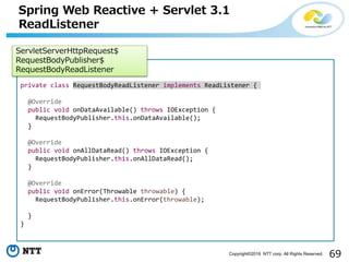 69Copyright©2016 NTT corp. All Rights Reserved.
Spring Web Reactive + Servlet 3.1
ReadListener
private class RequestBodyReadListener implements ReadListener {
@Override
public void onDataAvailable() throws IOException {
RequestBodyPublisher.this.onDataAvailable();
}
@Override
public void onAllDataRead() throws IOException {
RequestBodyPublisher.this.onAllDataRead();
}
@Override
public void onError(Throwable throwable) {
RequestBodyPublisher.this.onError(throwable);
}
}
ServletServerHttpRequest$
RequestBodyPublisher$
RequestBodyReadListener
 