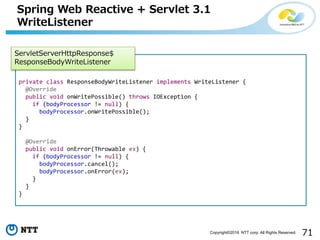 71Copyright©2016 NTT corp. All Rights Reserved.
Spring Web Reactive + Servlet 3.1
WriteListener
private class ResponseBodyWriteListener implements WriteListener {
@Override
public void onWritePossible() throws IOException {
if (bodyProcessor != null) {
bodyProcessor.onWritePossible();
}
}
@Override
public void onError(Throwable ex) {
if (bodyProcessor != null) {
bodyProcessor.cancel();
bodyProcessor.onError(ex);
}
}
}
ServletServerHttpResponse$
ResponseBodyWriteListener
 