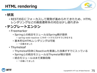 75Copyright©2016 NTT corp. All Rights Reserved.
• 状況
• REST対応にフォーカスして開発が進められてきたため、HTML
レンダリングなどの画面遷移系の対応は少し遅れぎみ
• テンプレートエンジン
• Freemarker
• Springとの統合モジュールはSpring側が提供
• spring-web-reactive にサポートクラスがすでに存在する
• 基本的なHTMLレンダリングは可能
• 一応動きました
• Thymeleaf
• Thymeleaf自体にReactiveを意識した改善がすでに入っている
• Springとの統合モジュールはThymelaf側が提供
• 統合モジュールはまだ実験段階
• 一応動いてました
HTML rendering
 