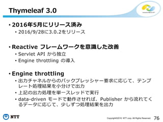 76Copyright©2016 NTT corp. All Rights Reserved.
• 2016年5月にリリース済み
• 2016/9/28に3.0.2をリリース
• Reactive フレームワークを意識した改善
• Servlet API から独立
• Engine throttling の導入
• Engine throttling
• 出力チャネルからのバックプレッシャー要求に応じて、テンプ
レート処理結果を小分けで出力
• 上記の出力処理を単一スレッドで実行
• data-driven モードで動作させれば、Publisher から流れてく
るデータに応じて、少しずつ処理結果を出力
Thymeleaf 3.0
 