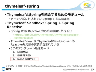 77Copyright©2016 NTT corp. All Rights Reserved.
• ThymeleafとSpringを統合するためのモジュール
• メインリポジトリ上での Spring 5 対応はまだ
• Thymeleaf Sandbox: Spring + Spring
Reactive
• Spring Web Reactive 対応の実験用リポジトリ
• https://github.com/thymeleaf/thymeleafsandbox-
springreactive
• ThymeleafView や ThymeleafViewResolver の
Reactive対応版の実装が含まれている
• 3つのテンプレート処理モード
1. NORMAL
2. BUFFERED
3. DATA-DRIVEN
thymeleaf-spring
※ テンプレート処理モードについては ThymeleafView#renderFragmentInternal メソッド内のコメントが参考になる
 