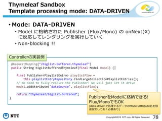 78Copyright©2016 NTT corp. All Rights Reserved.
• Mode: DATA-DRIVEN
• Model に格納された Publisher (Flux/Mono) の onNext(X)
に反応してレンダリングを実行していく
• Non-blocking !!
Thymeleaf Sandbox
Template processing mode: DATA-DRIVEN
@RequestMapping("/biglist-buffered.thymeleaf")
public String bigListBufferedThymeleaf(final Model model) {
final Publisher<PlaylistEntry> playlistFlow =
this.playlistEntryRepository.findLargeCollectionPlaylistEntries();
// No need to fully resolve the Publisher! We will just let it drive
model.addAttribute("dataSource", playlistFlow);
return "thymeleaf/biglist-buffered";
}
Controllerの実装例
PublisherをModelに格納できる!
Flux/MonoでもOK
(data-drivenで処理するデータのModel Attribute名を別
途設定しておく必要あり)
 
