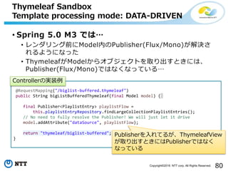 80Copyright©2016 NTT corp. All Rights Reserved.
• Spring 5.0 M3 では…
• レンダリング前にModel内のPublisher(Flux/Mono)が解決さ
れるようになった
• ThymeleafがModelからオブジェクトを取り出すときには、
Publisher(Flux/Mono)ではなくなっている…
Thymeleaf Sandbox
Template processing mode: DATA-DRIVEN
@RequestMapping("/biglist-buffered.thymeleaf")
public String bigListBufferedThymeleaf(final Model model) {
final Publisher<PlaylistEntry> playlistFlow =
this.playlistEntryRepository.findLargeCollectionPlaylistEntries();
// No need to fully resolve the Publisher! We will just let it drive
model.addAttribute("dataSource", playlistFlow);
return "thymeleaf/biglist-buffered";
}
Controllerの実装例
Publisherを入れてるが、ThymeleafView
が取り出すときにはPublisherではなく
なっている
 