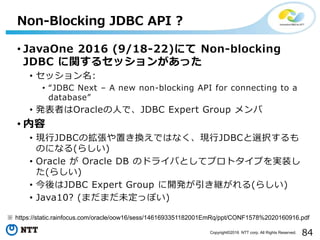84Copyright©2016 NTT corp. All Rights Reserved.
• JavaOne 2016 (9/18-22)にて Non-blocking
JDBC に関するセッションがあった
• セッション名:
• “JDBC Next – A new non-blocking API for connecting to a
database”
• 発表者はOracleの人で、JDBC Expert Group メンバ
• 内容
• 現行JDBCの拡張や置き換えではなく、現行JDBCと選択するも
のになる(らしい)
• Oracle が Oracle DB のドライバとしてプロトタイプを実装し
た(らしい)
• 今後はJDBC Expert Group に開発が引き継がれる(らしい)
• Java10? (まだまだ未定っぽい)
Non-Blocking JDBC API ?
※ https://static.rainfocus.com/oracle/oow16/sess/1461693351182001EmRq/ppt/CONF1578%2020160916.pdf
 