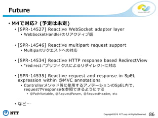 86Copyright©2016 NTT corp. All Rights Reserved.
• M4で対応? (予定は未定)
• [SPR-14527] Reactive WebSocket adapter layer
• WebSocketHandlerのリアクティブ版
• [SPR-14546] Reactive multipart request support
• Multipartリクエストへの対応
• [SPR-14534] Reactive HTTP response based RedirectView
• “redirect:”プリフィクスによるリダイレクトに対応
• [SPR-14535] Reactive request and response in SpEL
expression within @MVC annotations
• Controllerメソッド等に使用するアノテーションのSpEL内で、
requestやresponseを参照できるようにする
• @PathVariable, @RequestParam, @RequestHeader, etc
• など…
Future
 