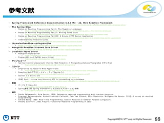 88Copyright©2016 NTT corp. All Rights Reserved.
• Spring Framework Reference Documentation 5.0.0 M3 - 23. Web Reactive Framework
• http://docs .s pri n g .io/s pri n g -fram ework / docs /5 .0 .0 . M 3/ sprin g -fram ewor k -r efer ence/ ht ml/ web -r eacti v e.html
• The Spring Blog
• Notes on Reactive Programming Part I: The Reactive Landscape
• h t t p s :// s p r i n g .i o / b l o g / 2 0 1 6 / 0 6 / 0 7 / n o t e s - o n - r e a c t i v e - p r o g r a m m i n g - p a r t - i - t h e - r e a c t i v e - l a n d s c a p e
• Notes on Reactive Programming Part II: Writing Some Code
• h t t p s :// s p r i n g .i o / b l o g / 2 0 1 6 / 0 6 / 1 3 / n o t e s - o n - r e a c t i v e - p r o g r a m m i n g - p a r t - i i - w r i t i n g - s o m e - c o d e
• Notes on Reactive Programming Part III: A Simple HTTP Server Application
• h t t p s :// s p r i n g .i o / b l o g / 2 0 1 6 / 0 7 / 2 0 / n o t e s - o n - r e a c t i v e - p r o g r a m m i n g - p a r t - i i i - a - s i m p l e - h t t p - s e r v e r - a p p l i c a t i o n
• Understandi n g Reactive types
• h t t p s :// s p r i n g .i o / b l o g / 2 0 1 6 / 0 4 / 1 9 / u n d e r s t a n d i n g - r e a c t i v e - t y p e s
• thymeleafsandbox-springreactive
• https://gith u b.com/t h ym el eaf/t hy m elea fsan dbox -sprin g reactiv e
• MongoDB Reactive Streams Java Driver
• https://mong odb.gi th u b.i o/ mon g o -java -driv er -rea ctiv estr eams /
• Database async driver
• Postgres-as yn c -dri ver
• h t t p s :// g i t h u b . c o m /a l a i s i / p o s t g r e s - a s y n c - d r i v e r
• PostgreSQL and MySQL async driver
• h t t p s :// g i t h u b . c o m /m a u r i c i o / p o s t g r e s q l - a s y n c
• サンプルコード
• Spring-r eacti ve -pla yg rou n d (Spring Web Reactive と Mongo/ Cou ch ebas e/Post gr eSql のサンプル)
• h t t p s :// g i t h u b . c o m /s d e l e u z e / s p r i n g - r e a c t i v e - p l a y g r o u n d
• スライド
• Imperative to Reactive Web Applications
• h t t p ://w w w .s l i d e s h a r e . n e t / S p r i n g C e n t r a l /i m p e r a t i v e - t o - r e a c t i v e - w e b - a p p l i c a t i o n s
• Reactive Webアプリケ ーシ ョ ン - そしてSprin g 5へ
• h t t p :// w w w .s l i d e s h a r e . n e t / m a k i n g x / r e a c t i v e - w e b - s p r i n g - 5 - j j u g c c c - c c c e f 3
• Servlet 3.1 Async I/O
• h t t p :// w w w .s l i d e s h a r e . n e t / S i m o n e B o r d e t / s e r v l e t - 3 1 - a s y n c - i o
• JDBC Next – A new non-blocki n g API for connectin g to a database
• h t t p s :// s t a t i c . r a i n f o c u s . c o m /o r a c l e / o o w 1 6 / s e s s / 1 4 6 1 6 9 3 3 5 1 1 8 2 0 0 1 E m R q /p p t /C O N F 1 5 7 8 % 2 0 2 0 1 6 0 9 1 6 .p d f
• 書籍
• パーフェクトJava EE
• h t t p:// g i h y o . j p /b o o k / 2 0 1 6 / 9 7 8 - 4 - 7 7 4 1 - 8 3 1 6 - 9
• Spring徹底入 門 Spring Framework に よる Javaア プ リケ ー ショ ン 開発
• h t t p:// w w w .s h o e i s h a . c o . j p / b o o k / d e t a i l /9 7 8 4 7 9 8 1 4 2 4 7 0
• 論文
• Guido Salvaneschi , Mira Mezini. 2016. Debuggin g reactive programming with reactive inspector .
• Engineer Bainomugisha , Andoni Lombide Carreton , Tom Van Cutsem, Stijn Mostinckx , Wolfgang De Meuter. 2013. A survey on reactive
programming .
• Gérard Berry. 1989. Real Time Programming: Special Purpose or General Purpose Languages.
• Antony Courtney . 2001.Frappé : Functional Reactive Programming in Java .
参考文献
 