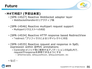 86Copyright©2016 NTT corp. All Rights Reserved.
• M4で対応? (予定は未定)
• [SPR-14527] Reactive WebSocket adapter layer
• WebSocke...