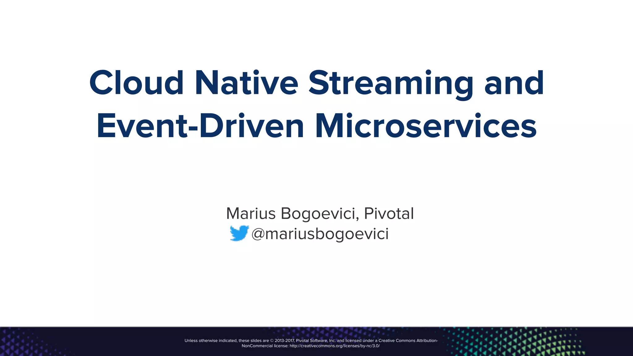 Unless otherwise indicated, these slides are © 2013-2017, Pivotal Software, Inc. and licensed under a Creative Commons Attribution-
NonCommercial license: http://creativecommons.org/licenses/by-nc/3.0/
Cloud Native Streaming and
Event-Driven Microservices
Marius Bogoevici, Pivotal
@mariusbogoevici
 