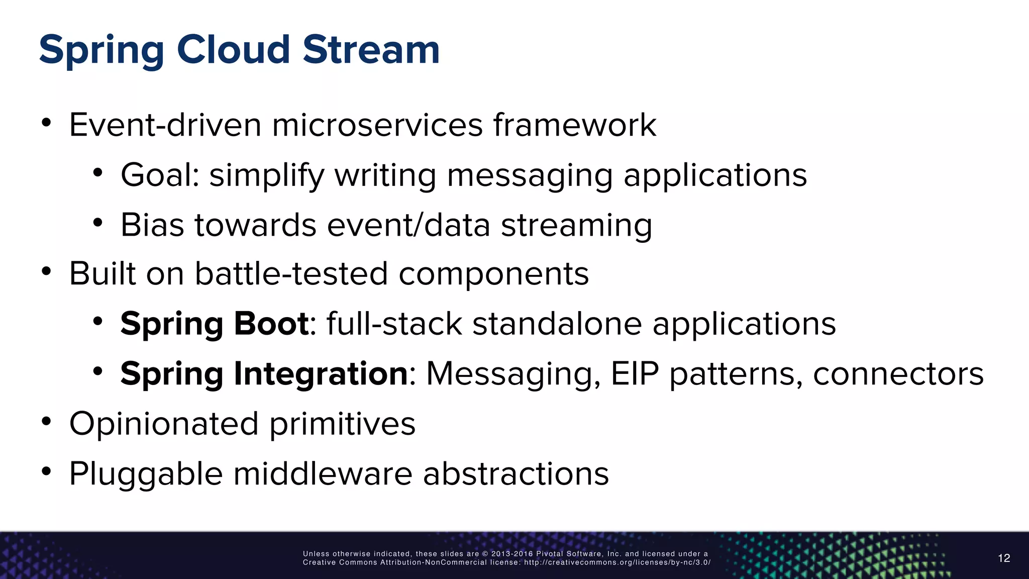 Unless otherwise indicated, these slides are © 2013-2016 Pivotal Software, Inc. and licensed under a
Creative Commons Attribution-NonCommercial license: http://creativecommons.org/licenses/by-nc/3.0/
Spring Cloud Stream
• Event-driven microservices framework
• Goal: simplify writing messaging applications
• Bias towards event/data streaming
• Built on battle-tested components
• Spring Boot: full-stack standalone applications
• Spring Integration: Messaging, EIP patterns, connectors
• Opinionated primitives
• Pluggable middleware abstractions
12
 