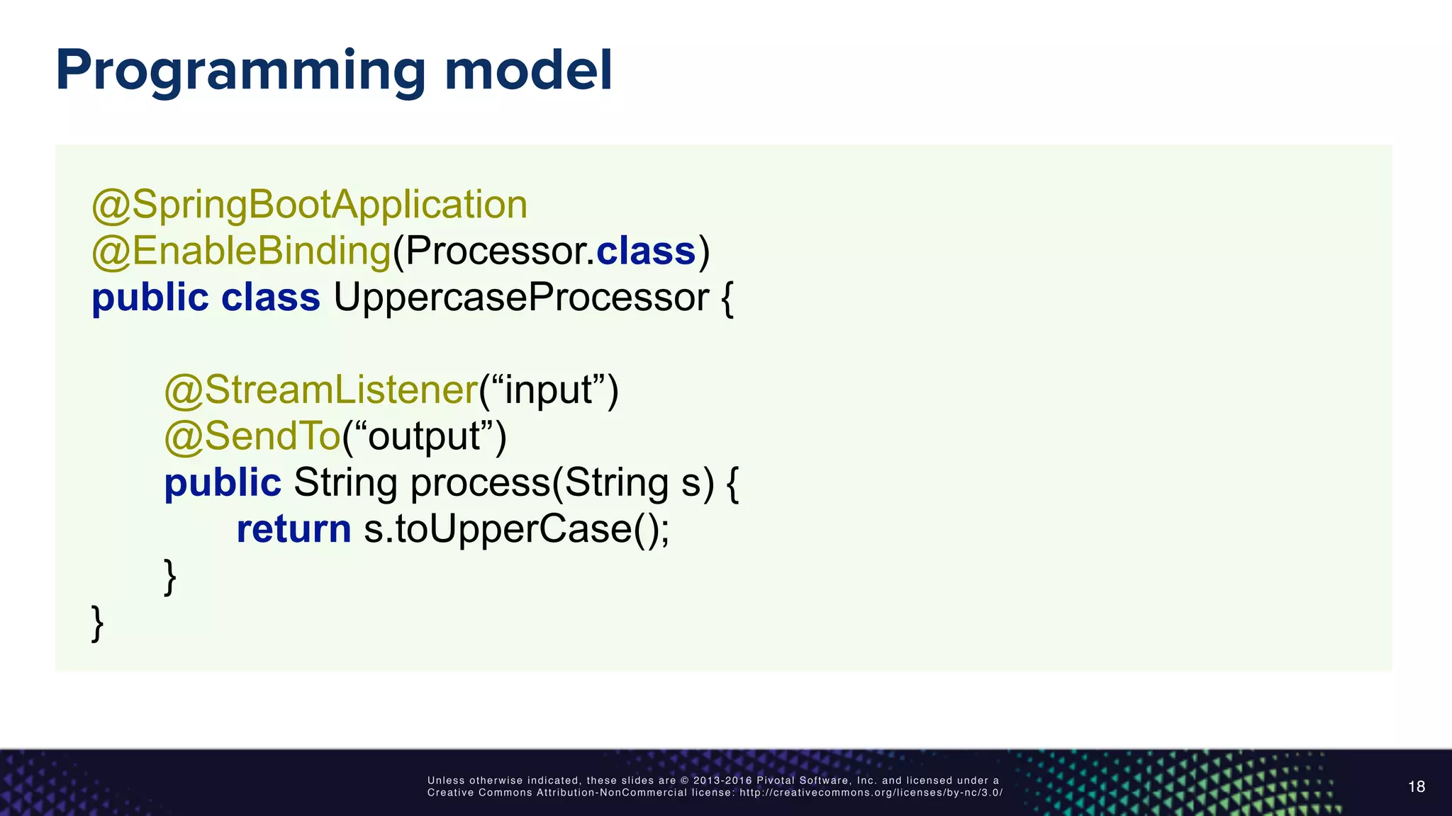 Unless otherwise indicated, these slides are © 2013-2016 Pivotal Software, Inc. and licensed under a
Creative Commons Attribution-NonCommercial license: http://creativecommons.org/licenses/by-nc/3.0/
Programming model
18
@SpringBootApplication 
@EnableBinding(Processor.class) 
public class UppercaseProcessor { 
 
@StreamListener(“input”) 
@SendTo(“output”) 
public String process(String s) { 
return s.toUpperCase(); 
} 
}
 