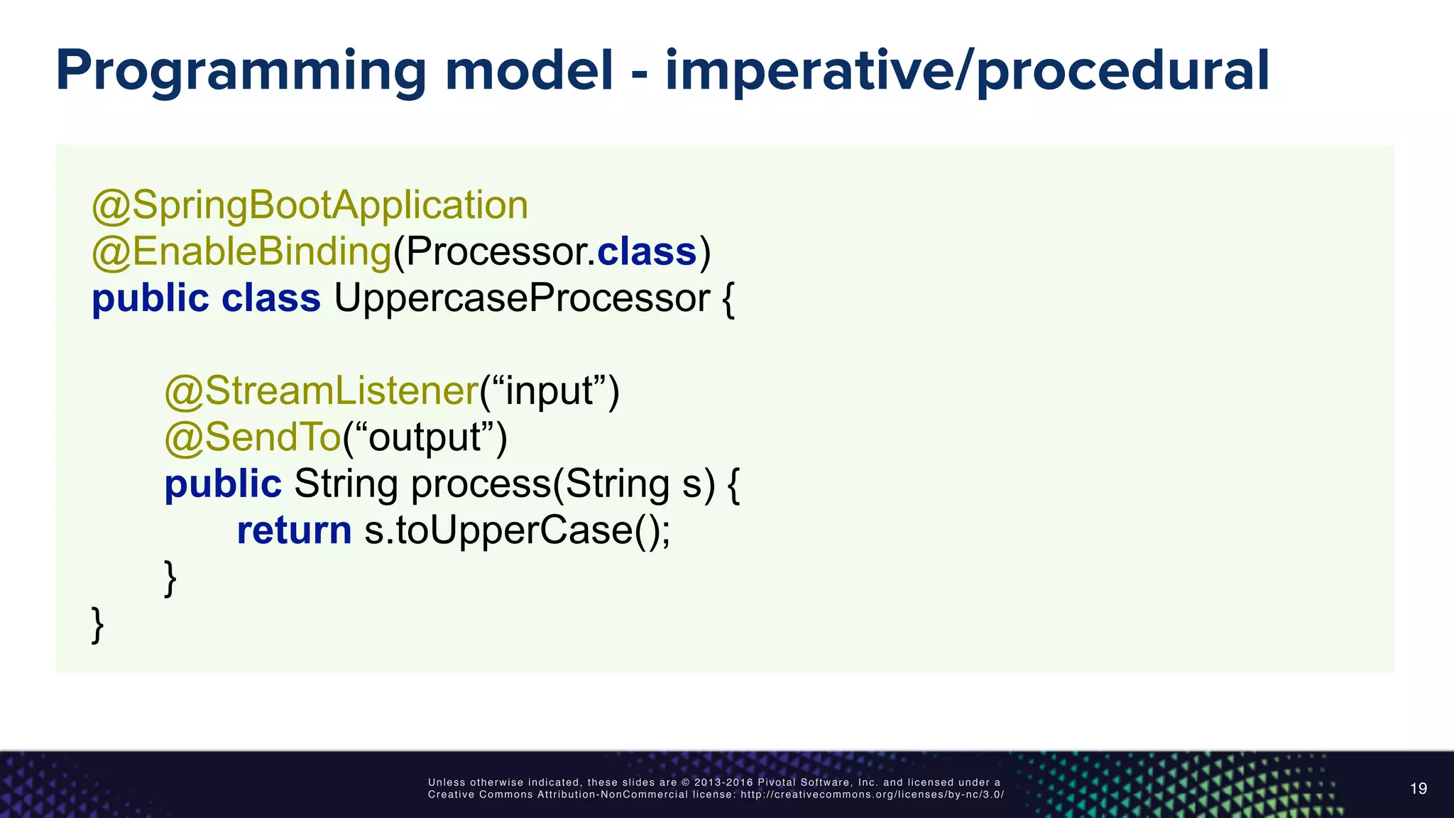 Unless otherwise indicated, these slides are © 2013-2016 Pivotal Software, Inc. and licensed under a
Creative Commons Attribution-NonCommercial license: http://creativecommons.org/licenses/by-nc/3.0/
Programming model - imperative/procedural
19
@SpringBootApplication 
@EnableBinding(Processor.class) 
public class UppercaseProcessor { 
 
@StreamListener(“input”) 
@SendTo(“output”) 
public String process(String s) { 
return s.toUpperCase(); 
} 
}
 