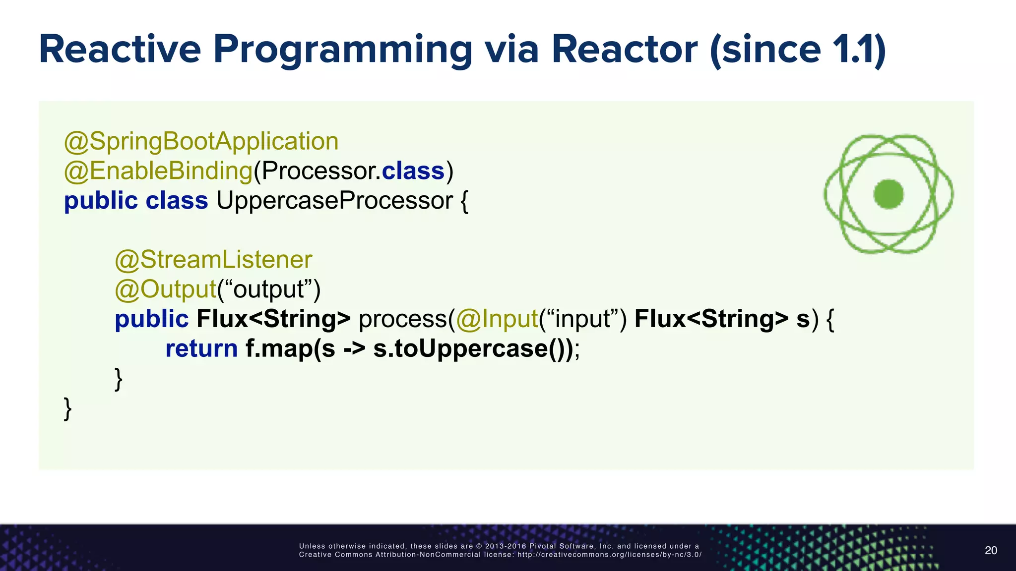 Unless otherwise indicated, these slides are © 2013-2016 Pivotal Software, Inc. and licensed under a
Creative Commons Attribution-NonCommercial license: http://creativecommons.org/licenses/by-nc/3.0/
Reactive Programming via Reactor (since 1.1)
20
@SpringBootApplication 
@EnableBinding(Processor.class) 
public class UppercaseProcessor { 
 
@StreamListener 
@Output(“output”) 
public Flux<String> process(@Input(“input”) Flux<String> s) { 
return f.map(s -> s.toUppercase());
} 
}
 
