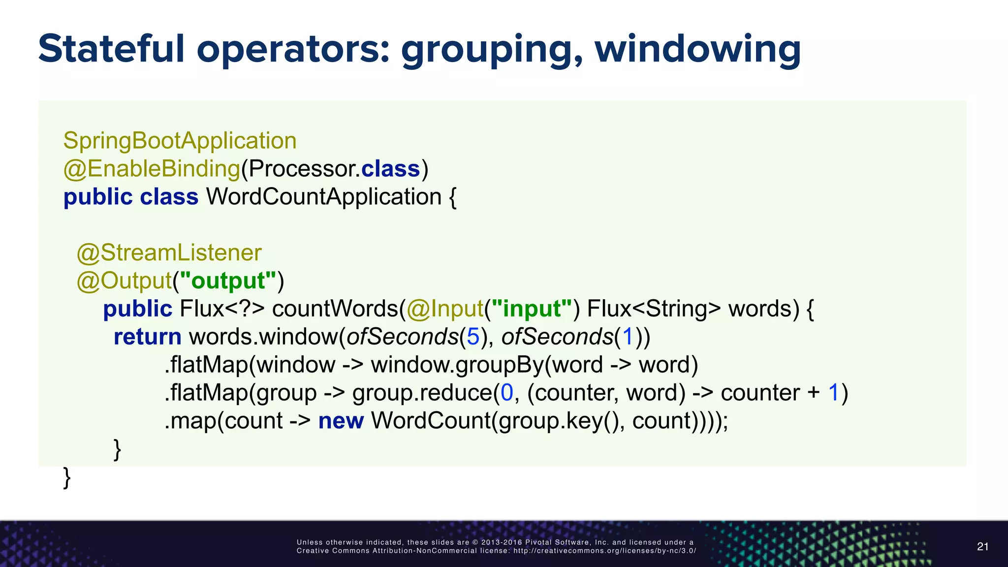 Unless otherwise indicated, these slides are © 2013-2016 Pivotal Software, Inc. and licensed under a
Creative Commons Attribution-NonCommercial license: http://creativecommons.org/licenses/by-nc/3.0/
Stateful operators: grouping, windowing
21
SpringBootApplication 
@EnableBinding(Processor.class) 
public class WordCountApplication { 
 
@StreamListener 
@Output("output") 
public Flux<?> countWords(@Input("input") Flux<String> words) { 
return words.window(ofSeconds(5), ofSeconds(1)) 
.flatMap(window -> window.groupBy(word -> word) 
.flatMap(group -> group.reduce(0, (counter, word) -> counter + 1) 
.map(count -> new WordCount(group.key(), count)))); 
}
}
 