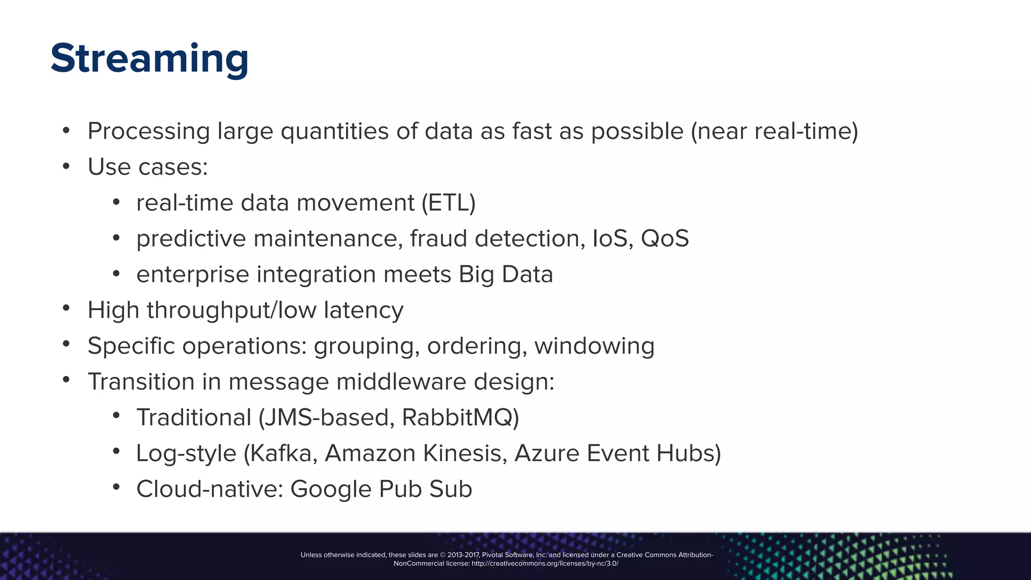 Unless otherwise indicated, these slides are © 2013-2017, Pivotal Software, Inc. and licensed under a Creative Commons Attribution-
NonCommercial license: http://creativecommons.org/licenses/by-nc/3.0/
Streaming
• Processing large quantities of data as fast as possible (near real-time)
• Use cases:
• real-time data movement (ETL)
• predictive maintenance, fraud detection, IoS, QoS
• enterprise integration meets Big Data
• High throughput/low latency
• Specific operations: grouping, ordering, windowing
• Transition in message middleware design:
• Traditional (JMS-based, RabbitMQ)
• Log-style (Kafka, Amazon Kinesis, Azure Event Hubs)
• Cloud-native: Google Pub Sub
 
