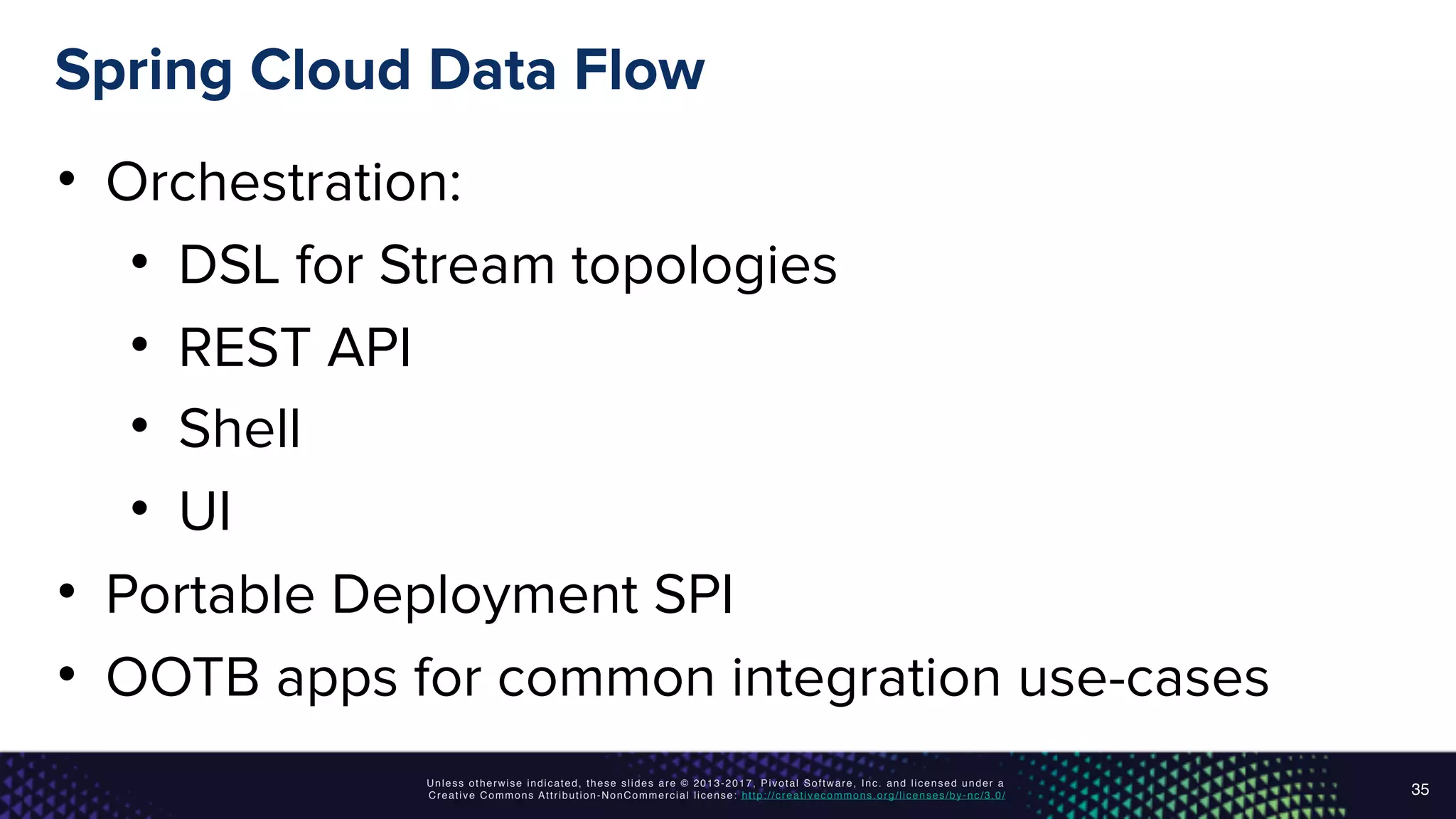 Unless otherwise indicated, these slides are © 2013-2017, Pivotal Software, Inc. and licensed under a
Creative Commons Attribution-NonCommercial license: http://creativecommons.org/licenses/by-nc/3.0/
Spring Cloud Data Flow
• Orchestration:
• DSL for Stream topologies
• REST API
• Shell
• UI
• Portable Deployment SPI
• OOTB apps for common integration use-cases
35
 
