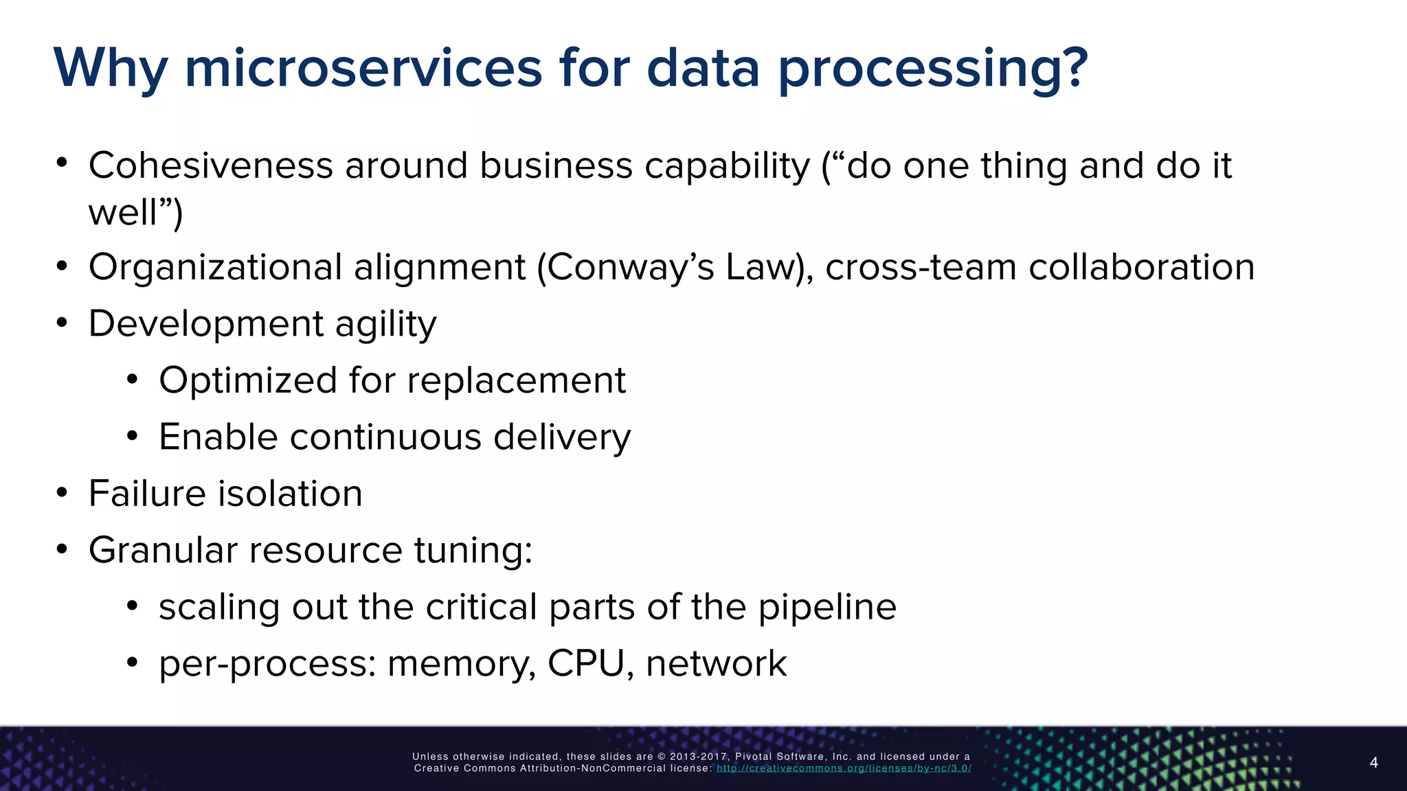 Unless otherwise indicated, these slides are © 2013-2017, Pivotal Software, Inc. and licensed under a
Creative Commons Attribution-NonCommercial license: http://creativecommons.org/licenses/by-nc/3.0/
Why microservices for data processing?
• Cohesiveness around business capability (“do one thing and do it
well”)
• Organizational alignment (Conway’s Law), cross-team collaboration
• Development agility
• Optimized for replacement
• Enable continuous delivery
• Failure isolation
• Granular resource tuning:
• scaling out the critical parts of the pipeline
• per-process: memory, CPU, network
4
 