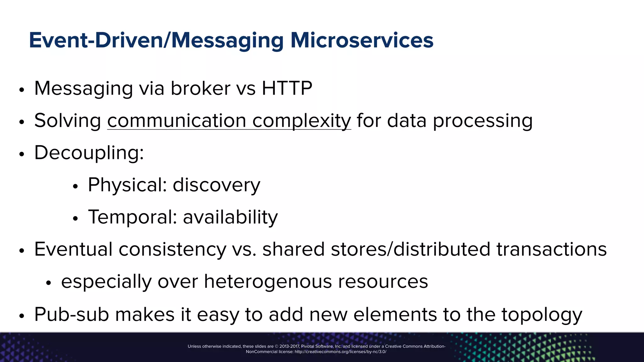 Unless otherwise indicated, these slides are © 2013-2017, Pivotal Software, Inc. and licensed under a Creative Commons Attribution-
NonCommercial license: http://creativecommons.org/licenses/by-nc/3.0/
Event-Driven/Messaging Microservices
• Messaging via broker vs HTTP
• Solving communication complexity for data processing
• Decoupling:
• Physical: discovery
• Temporal: availability
• Eventual consistency vs. shared stores/distributed transactions
• especially over heterogenous resources
• Pub-sub makes it easy to add new elements to the topology
 