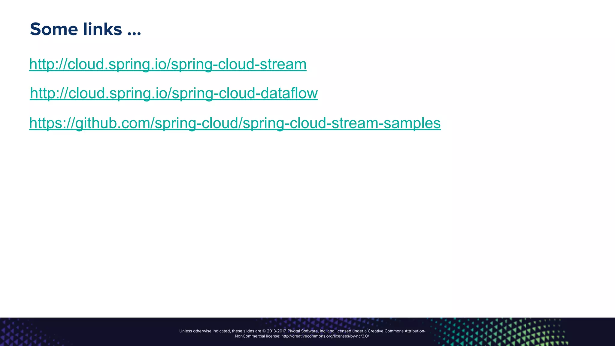 Unless otherwise indicated, these slides are © 2013-2017, Pivotal Software, Inc. and licensed under a Creative Commons Attribution-
NonCommercial license: http://creativecommons.org/licenses/by-nc/3.0/
Some links …
http://cloud.spring.io/spring-cloud-stream
http://cloud.spring.io/spring-cloud-dataflow
https://github.com/spring-cloud/spring-cloud-stream-samples
 