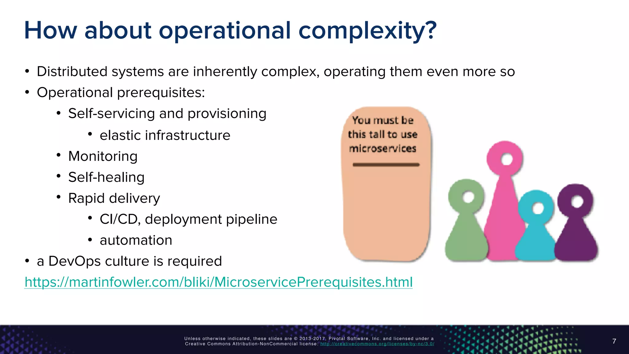 Unless otherwise indicated, these slides are © 2013-2017, Pivotal Software, Inc. and licensed under a
Creative Commons Attribution-NonCommercial license: http://creativecommons.org/licenses/by-nc/3.0/
How about operational complexity?
• Distributed systems are inherently complex, operating them even more so
• Operational prerequisites:
• Self-servicing and provisioning
• elastic infrastructure
• Monitoring
• Self-healing
• Rapid delivery
• CI/CD, deployment pipeline
• automation
• a DevOps culture is required
https://martinfowler.com/bliki/MicroservicePrerequisites.html
7
 