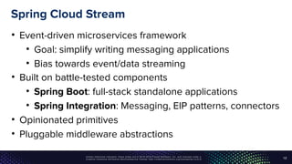 Unless otherwise indicated, these slides are © 2013-2016 Pivotal Software, Inc. and licensed under a
Creative Commons Attribution-NonCommercial license: http://creativecommons.org/licenses/by-nc/3.0/
Spring Cloud Stream
• Event-driven microservices framework
• Goal: simplify writing messaging applications
• Bias towards event/data streaming
• Built on battle-tested components
• Spring Boot: full-stack standalone applications
• Spring Integration: Messaging, EIP patterns, connectors
• Opinionated primitives
• Pluggable middleware abstractions
12
 