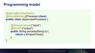 Unless otherwise indicated, these slides are © 2013-2016 Pivotal Software, Inc. and licensed under a
Creative Commons Attribution-NonCommercial license: http://creativecommons.org/licenses/by-nc/3.0/
Programming model
18
@SpringBootApplication 
@EnableBinding(Processor.class) 
public class UppercaseProcessor { 
 
@StreamListener(“input”) 
@SendTo(“output”) 
public String process(String s) { 
return s.toUpperCase(); 
} 
}
 