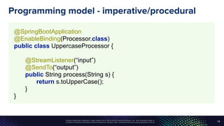 Unless otherwise indicated, these slides are © 2013-2016 Pivotal Software, Inc. and licensed under a
Creative Commons Attribution-NonCommercial license: http://creativecommons.org/licenses/by-nc/3.0/
Programming model - imperative/procedural
19
@SpringBootApplication 
@EnableBinding(Processor.class) 
public class UppercaseProcessor { 
 
@StreamListener(“input”) 
@SendTo(“output”) 
public String process(String s) { 
return s.toUpperCase(); 
} 
}
 