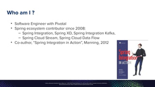 Unless otherwise indicated, these slides are © 2013-2017, Pivotal Software, Inc. and licensed under a Creative Commons Attribution-
NonCommercial license: http://creativecommons.org/licenses/by-nc/3.0/
Who am I ?
• Software Engineer with Pivotal
• Spring ecosystem contributor since 2008:
– Spring Integration, Spring XD, Spring Integration Kafka,
– Spring Cloud Stream, Spring Cloud Data Flow
• Co-author, “Spring Integration in Action”, Manning, 2012
 