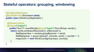 Unless otherwise indicated, these slides are © 2013-2016 Pivotal Software, Inc. and licensed under a
Creative Commons Attribution-NonCommercial license: http://creativecommons.org/licenses/by-nc/3.0/
Stateful operators: grouping, windowing
21
SpringBootApplication 
@EnableBinding(Processor.class) 
public class WordCountApplication { 
 
@StreamListener 
@Output("output") 
public Flux<?> countWords(@Input("input") Flux<String> words) { 
return words.window(ofSeconds(5), ofSeconds(1)) 
.flatMap(window -> window.groupBy(word -> word) 
.flatMap(group -> group.reduce(0, (counter, word) -> counter + 1) 
.map(count -> new WordCount(group.key(), count)))); 
}
}
 