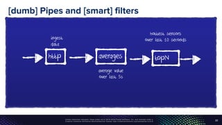 Unless otherwise indicated, these slides are © 2013-2016 Pivotal Software, Inc. and licensed under a
Creative Commons Attribution-NonCommercial license: http://creativecommons.org/licenses/by-nc/3.0/
[dumb] Pipes and [smart] filters
22
http averages topN
ingest
data
average value
over last 5s
hottest sensors
over last 10 seconds
 