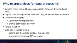 Unless otherwise indicated, these slides are © 2013-2017, Pivotal Software, Inc. and licensed under a
Creative Commons Attribution-NonCommercial license: http://creativecommons.org/licenses/by-nc/3.0/
Why microservices for data processing?
• Cohesiveness around business capability (“do one thing and do it
well”)
• Organizational alignment (Conway’s Law), cross-team collaboration
• Development agility
• Optimized for replacement
• Enable continuous delivery
• Failure isolation
• Granular resource tuning:
• scaling out the critical parts of the pipeline
• per-process: memory, CPU, network
4
 