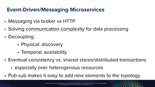 Unless otherwise indicated, these slides are © 2013-2017, Pivotal Software, Inc. and licensed under a Creative Commons Attribution-
NonCommercial license: http://creativecommons.org/licenses/by-nc/3.0/
Event-Driven/Messaging Microservices
• Messaging via broker vs HTTP
• Solving communication complexity for data processing
• Decoupling:
• Physical: discovery
• Temporal: availability
• Eventual consistency vs. shared stores/distributed transactions
• especially over heterogenous resources
• Pub-sub makes it easy to add new elements to the topology
 