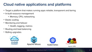 Unless otherwise indicated, these slides are © 2013-2017, Pivotal Software, Inc. and licensed under a
Creative Commons Attribution-NonCommercial license: http://creativecommons.org/licenses/by-nc/3.0/
Cloud native applications and platforms
• Target a platform that makes running apps reliable, transparent and boring
• In-built resource management
• Memory, CPU, networking
• Elastic scaling
• Monitoring and failover
• Health, logging, metrics
• Routing and load balancing
• Rolling upgrades
9
Apache	YARN	
Apache	Mesos Kubernetes
 