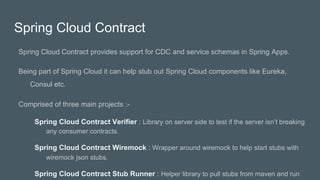 Spring Cloud Contract
Spring Cloud Contract provides support for CDC and service schemas in Spring Apps.
Being part of Spring Cloud it can help stub out Spring Cloud components like Eureka,
Consul etc.
Comprised of three main projects :-
Spring Cloud Contract Verifier : Library on server side to test if the server isn’t breaking
any consumer contracts.
Spring Cloud Contract Wiremock : Wrapper around wiremock to help start stubs with
wiremock json stubs.
Spring Cloud Contract Stub Runner : Helper library to pull stubs from maven and run
 