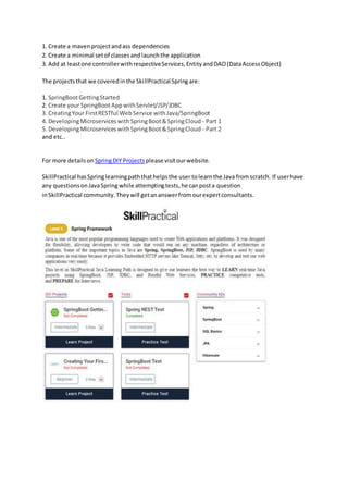 1. Create a mavenprojectandass dependencies
2. Create a minimal setof classesandlaunchthe application
3. Add at leastone controllerwithrespectiveServices,EntityandDAO(DataAccessObject)
The projectsthat we coveredinthe SkillPractical Springare:
1. SpringBootGettingStarted
2. Create your SpringBootAppwithServlet/JSP/JDBC
3. CreatingYour FirstRESTful WebService withJava/SpringBoot
4. DevelopingMicroserviceswithSpringBoot&SpringCloud - Part 1
5. DevelopingMicroserviceswithSpringBoot&SpringCloud - Part 2
and etc..
For more detailson SpringDIY Projects please visitourwebsite.
SkillPractical hasSpringlearningpaththathelpsthe user tolearnthe Java fromscratch. If userhave
any questionsonJavaSpring while attemptingtests,he canposta question
inSkillPractical community. Theywill getananswerfromourexpertconsultants.
 