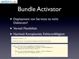 Bundle Activator
• Deployment von Services ist nicht
   Deklarativ!
• Vorteil: Flexibilität
• Nachteil: Komplexität, Fehleranfälligkeit
  Manifest-Version: 1.0

  Bundle-Activator: com.javaworld.sample.helloworld.Activator



  public class Activator implements BundleActivator {
      public void start(BundleContext context) throws Exception {
          System.out.println("Hello world");
      }
      public void stop(BundleContext context) throws Exception {
          System.out.println("Goodbye World");
      }
  }
                                          12
 