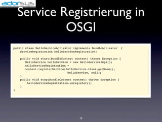 Service Registrierung in
             OSGI
public class HelloServiceActivator implements BundleActivator   {
    ServiceRegistration helloServiceRegistration;

    public void start(BundleContext context) throws Exception {
       HelloService helloService = new HelloServiceImpl();
       helloServiceRegistration =
       context.registerService(HelloService.class.getName(),
                                helloService, null);
    }
    public void stop(BundleContext context) throws Exception {
        helloServiceRegistration.unregister();
    }
}




                                      13
 