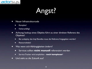 Angst?
•   Neuer Infrastrukturcode
    •   Komplex!

    •   Fehleranfällig!

•   Achtung: lookup eines Objekts führt zu einer direkten Referenz des
    Objektes!
    •   Bei undeploy des Impl Bundles muss die Referenz freigegeben werden!

    •   Resourceleaks!

•   Was wenn sich Abhängigkeiten ändern?
    •   Services sollten nicht manuell referenziert werden
    •   Service Tracker wird empfohlen - noch komplexer!

•   Und sieht so die Zukunft aus?


                                      15
 