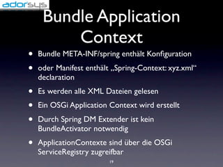 Bundle Application
         Context
•   Bundle META-INF/spring enthält Konﬁguration
•   oder Manifest enthält „Spring-Context: xyz.xml“
    declaration
•   Es werden alle XML Dateien gelesen
•   Ein OSGi Application Context wird erstellt
•   Durch Spring DM Extender ist kein
    BundleActivator notwendig
•   ApplicationContexte sind über die OSGi
    ServiceRegistry zugreifbar
                         19
 