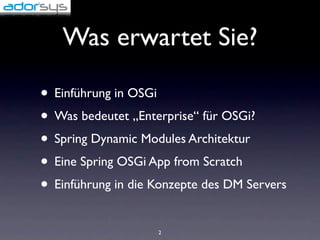 Was erwartet Sie?

• Einführung in OSGi
• Was bedeutet „Enterprise“ für OSGi?
• Spring Dynamic Modules Architektur
• Eine Spring OSGi App from Scratch
• Einführung in die Konzepte des DM Servers
                    2
 