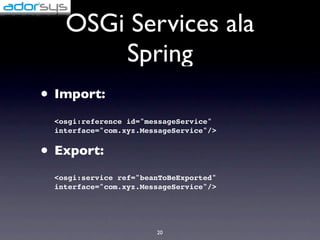 OSGi Services ala
       Spring
• Import:
 <osgi:reference id="messageService"
 interface="com.xyz.MessageService"/>


• Export:
 <osgi:service ref="beanToBeExported"
 interface="com.xyz.MessageService"/>




                       20
 