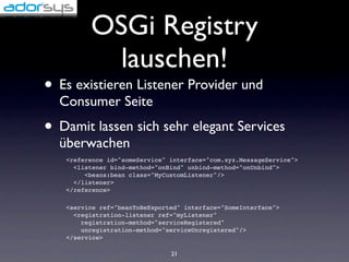 OSGi Registry
           lauschen!
• Es existieren Listener Provider und
  Consumer Seite
• Damit lassen sich sehr elegant Services
  überwachen
   <reference id="someService" interface="com.xyz.MessageService">
     <listener bind-method="onBind" unbind-method="onUnbind">
        <beans:bean class="MyCustomListener"/>
     </listener>
   </reference>

   <service ref="beanToBeExported" interface="SomeInterface">
     <registration-listener ref="myListener"
       registration-method="serviceRegistered"
       unregistration-method="serviceUnregistered"/>
   </service>

                               21
 