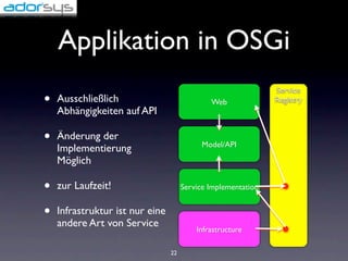Applikation in OSGi
                                                               Service
•   Ausschließlich                            Web              Registry
    Abhängigkeiten auf API

•   Änderung der
                                            Model/API
    Implementierung
    Möglich

•   zur Laufzeit!                     Service Implementation


•   Infrastruktur ist nur eine
    andere Art von Service
                                          Infrastructure

                                 22
 
