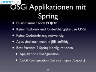 OSGi Applikationen mit
       Spring
•   Es sind immer noch POJOs!
•   Keine Platform- und Codeabhängigkeit zu OSGi
•   Keine Codeänderung notwendig
•   Apps sind auch noch in JEE lauffähig
•   Best Pactice: 2 Spring Konﬁgurationen
    •   Applikations Konﬁguration
    •   OSGi Konﬁguration (Service Import/Export)

                         23
 