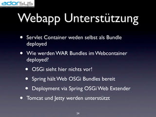 Webapp Unterstützung
•   Servlet Container weden selbst als Bundle
    deployed
•   Wie werden WAR Bundles im Webcontainer
    deployed?
    •   OSGi sieht hier nichts vor!
    •   Spring hält Web OSGi Bundles bereit
    •   Deployment via Spring OSGi Web Extender
•   Tomcat und Jetty werden unterstützt

                           24
 