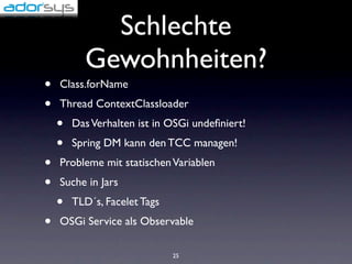 Schlechte
          Gewohnheiten?
•   Class.forName
•   Thread ContextClassloader
    •   Das Verhalten ist in OSGi undeﬁniert!
    •   Spring DM kann den TCC managen!
•   Probleme mit statischen Variablen
•   Suche in Jars
    •   TLD´s, Facelet Tags
•   OSGi Service als Observable

                              25
 