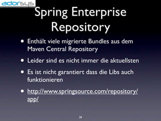Spring Enterprise
        Repository
• Enthält viele migrierte Bundles aus dem
  Maven Central Repository
• Leider sind es nicht immer die aktuellsten
• Es ist nicht garantiert dass die Libs auch
  funktionieren
• http://www.springsource.com/repository/
  app/

                     28
 