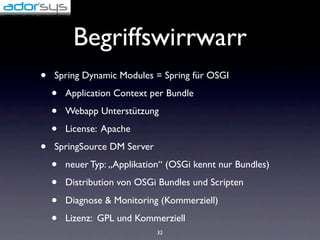 Begriffswirrwarr
•   Spring Dynamic Modules = Spring für OSGI

    •   Application Context per Bundle

    •   Webapp Unterstützung

    •   License: Apache

•   SpringSource DM Server

    •   neuer Typ: „Applikation“ (OSGi kennt nur Bundles)

    •   Distribution von OSGi Bundles und Scripten

    •   Diagnose & Monitoring (Kommerziell)

    •   Lizenz: GPL und Kommerziell
                              32
 