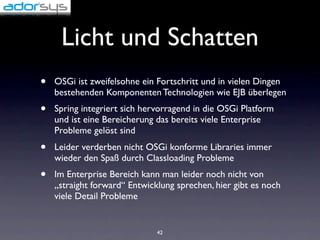 Licht und Schatten
•   OSGi ist zweifelsohne ein Fortschritt und in vielen Dingen
    bestehenden Komponenten Technologien wie EJB überlegen
•   Spring integriert sich hervorragend in die OSGi Platform
    und ist eine Bereicherung das bereits viele Enterprise
    Probleme gelöst sind
•   Leider verderben nicht OSGi konforme Libraries immer
    wieder den Spaß durch Classloading Probleme
•   Im Enterprise Bereich kann man leider noch nicht von
    „straight forward“ Entwicklung sprechen, hier gibt es noch
    viele Detail Probleme


                              42
 