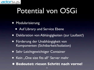 Potential von OSGi
•   Modularisierung
    •   Auf Library und Service Ebene
•   Deklaration von Abhängigkeiten (zur Laufzeit!)
•   Förderung der Unabhängigkeit von
    Komponenten (Sichtbarkeit/Isolation)
• Sehr Leichtgewichtiger Container
• Kein „One size ﬁts all“ Server mehr
• Bedeutet: riesen Schritt nach vorne!
                         6
 